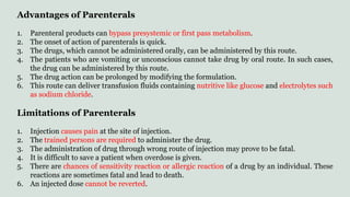 Advantages of Parenterals
1. Parenteral products can bypass presystemic or first pass metabolism.
2. The onset of action of parenterals is quick.
3. The drugs, which cannot be administered orally, can be administered by this route.
4. The patients who are vomiting or unconscious cannot take drug by oral route. In such cases,
the drug can be administered by this route.
5. The drug action can be prolonged by modifying the formulation.
6. This route can deliver transfusion fluids containing nutritive like glucose and electrolytes such
as sodium chloride.
Limitations of Parenterals
1. Injection causes pain at the site of injection.
2. The trained persons are required to administer the drug.
3. The administration of drug through wrong route of injection may prove to be fatal.
4. It is difficult to save a patient when overdose is given.
5. There are chances of sensitivity reaction or allergic reaction of a drug by an individual. These
reactions are sometimes fatal and lead to death.
6. An injected dose cannot be reverted.
 