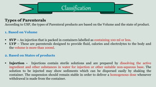 Types of Parenterals
According to USP, the types of Parenteral products are based on the Volume and the state of product.
1. Based on Volume
 SVP – An injection that is packed in containers labelled as containing 100 ml or less.
 LVP – These are parenterals designed to provide fluid, calories and electrolytes to the body and
the volume is more than 100ml.
2. Based on States of products
 Injection - Injections contain sterile solutions and are prepared by dissolving the active
ingredient and other substances in water for injection or other suitable non-aqueous base. The
solution to be injected may show sediments which can be dispersed easily by shaking the
container. The suspension should remain stable in order to deliver a homogenous dose whenever
withdrawal is made from the container.
Classification
 
