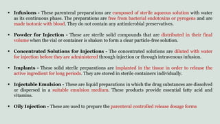 Infusions - These parenteral preparations are composed of sterile aqueous solution with water
as its continuous phase. The preparations are free from bacterial endotoxins or pyrogens and are
made isotonic with blood. They do not contain any antimicrobial preservatives.
 Powder for Injection - These are sterile solid compounds that are distributed in their final
volume when the vial or container is shaken to form a clear particle-free solution.
 Concentrated Solutions for Injections - The concentrated solutions are diluted with water
for injection before they are administered through injection or through intravenous infusion.
 Implants - These solid sterile preparations are implanted in the tissue in order to release the
active ingredient for long periods. They are stored in sterile containers individually.
 Injectable Emulsion - These are liquid preparations in which the drug substances are dissolved
or dispersed in a suitable emulsion medium. These products provide essential fatty acid and
vitamins.
 Oily Injection - These are used to prepare the parenteral controlled release dosage forms
 