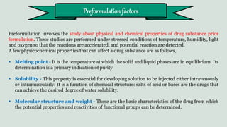 Preformulation involves the study about physical and chemical properties of drug substance prior
formulation. These studies are performed under stressed conditions of temperature, humidity, light
and oxygen so that the reactions are accelerated, and potential reaction are detected.
A few physicochemical properties that can affect a drug substance are as follows,
 Melting point - It is the temperature at which the solid and liquid phases are in equilibrium. Its
determination is a primary indication of purity.
 Solubility - This property is essential for developing solution to be injected either intravenously
or intramuscularly. It is a function of chemical structure: salts of acid or bases are the drugs that
can achieve the desired degree of water solubility.
 Molecular structure and weight - These are the basic characteristics of the drug from which
the potential properties and reactivities of functional groups can be determined.
Preformulation factors
 