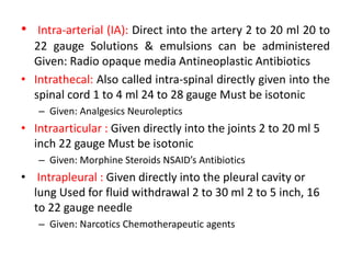 • Intra-arterial (IA): Direct into the artery 2 to 20 ml 20 to
22 gauge Solutions & emulsions can be administered
Given: Radio opaque media Antineoplastic Antibiotics
• Intrathecal: Also called intra-spinal directly given into the
spinal cord 1 to 4 ml 24 to 28 gauge Must be isotonic
– Given: Analgesics Neuroleptics
• Intraarticular : Given directly into the joints 2 to 20 ml 5
inch 22 gauge Must be isotonic
– Given: Morphine Steroids NSAID’s Antibiotics
• Intrapleural : Given directly into the pleural cavity or
lung Used for fluid withdrawal 2 to 30 ml 2 to 5 inch, 16
to 22 gauge needle
– Given: Narcotics Chemotherapeutic agents
 