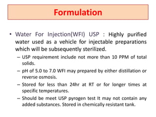 Formulation
• Water For Injection(WFI) USP : Highly purified
water used as a vehicle for injectable preparations
which will be subsequently sterilized.
– USP requirement include not more than 10 PPM of total
solids.
– pH of 5.0 to 7.0 WFI may prepared by either distillation or
reverse osmosis.
– Stored for less than 24hr at RT or for longer times at
specific temperatures.
– Should be meet USP pyrogen test It may not contain any
added substances. Stored in chemically resistant tank.
 
