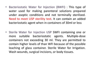 • Bacteriostatic Water for Injection (BWFI) : This type of
water used for making parenteral solutions prepared
under aseptic conditions and not terminally sterilized.
Need to meet USP sterility test. It can contain an added
bacteriostatic agent when in containers of 30ml or less
• Sterile Water for Injection USP SWFI containing one or
more suitable bacteriostatic agents. Multiple-dose
containers not exceeding 30 ml. They are permitted to
contain higher levels of than WFI because of the possible
leaching of glass container. Sterile Water for Irrigation.
Wash wounds, surgical incisions, or body tissues.
 