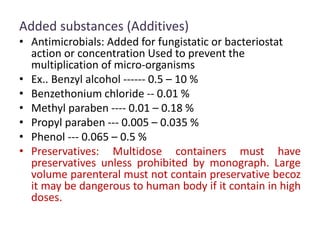 Added substances (Additives)
• Antimicrobials: Added for fungistatic or bacteriostat
action or concentration Used to prevent the
multiplication of micro-organisms
• Ex.. Benzyl alcohol ------ 0.5 – 10 %
• Benzethonium chloride -- 0.01 %
• Methyl paraben ---- 0.01 – 0.18 %
• Propyl paraben --- 0.005 – 0.035 %
• Phenol --- 0.065 – 0.5 %
• Preservatives: Multidose containers must have
preservatives unless prohibited by monograph. Large
volume parenteral must not contain preservative becoz
it may be dangerous to human body if it contain in high
doses.
 