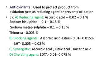 • Antioxidants : Used to protect product from
oxidation Acts as reducing agent or prevents oxidation
• Ex: A) Reducing agent: Ascorbic acid -- 0.02 – 0.1 %
Sodium bisulphite -- 0.1 – 0.15 %
Sodium metabisulphite -- 0.1 – 0.15 %
Thiourea - 0.005 %
B) Blocking agents : Ascorbic acid esters- 0.01– 0.015%
BHT- 0.005 – 0.02 %
C) Synergistic: Ascorbic acid , Citric acid , Tartaric acid
D) Chelating agent: EDTA- 0.01- 0.075 %
 