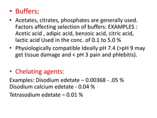 • Buffers:
• Acetates, citrates, phosphates are generally used.
Factors affecting selection of buffers: EXAMPLES :
Acetic acid , adipic acid, benzoic acid, citric acid,
lactic acid Used in the conc. of 0.1 to 5.0 %
• Physiologically compatible Ideally pH 7.4 (>pH 9 may
get tissue damage and < pH 3 pain and phlebitis).
• Chelating agents:
Examples: Disodium edetate – 0.00368 - .05 %
Disodium calcium edetate - 0.04 %
Tetrasodium edetate – 0.01 %
 