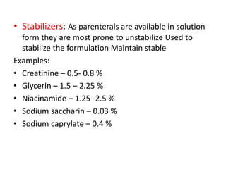 • Stabilizers: As parenterals are available in solution
form they are most prone to unstabilize Used to
stabilize the formulation Maintain stable
Examples:
• Creatinine – 0.5- 0.8 %
• Glycerin – 1.5 – 2.25 %
• Niacinamide – 1.25 -2.5 %
• Sodium saccharin – 0.03 %
• Sodium caprylate – 0.4 %
 