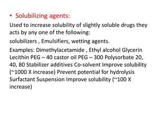 • Solubilizing agents:
Used to increase solubility of slightly soluble drugs they
acts by any one of the following:
solubilizers , Emulsifiers, wetting agents.
Examples: Dimethylacetamide , Ethyl alcohol Glycerin
Lecithin PEG – 40 castor oil PEG – 300 Polysorbate 20,
40, 80 Stabilizer additives Co-solvent Improve solubility
(~1000 X increase) Prevent potential for hydrolysis
Surfactant Suspension Improve solubility (~100 X
increase)
 