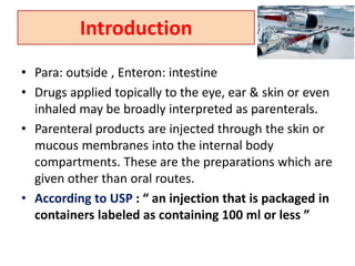 Introduction
• Para: outside , Enteron: intestine
• Drugs applied topically to the eye, ear & skin or even
inhaled may be broadly interpreted as parenterals.
• Parenteral products are injected through the skin or
mucous membranes into the internal body
compartments. These are the preparations which are
given other than oral routes.
• According to USP : “ an injection that is packaged in
containers labeled as containing 100 ml or less ”
 