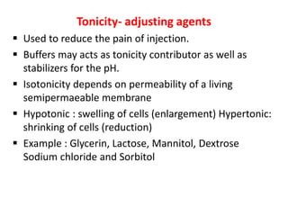 Tonicity- adjusting agents
 Used to reduce the pain of injection.
 Buffers may acts as tonicity contributor as well as
stabilizers for the pH.
 Isotonicity depends on permeability of a living
semipermaeable membrane
 Hypotonic : swelling of cells (enlargement) Hypertonic:
shrinking of cells (reduction)
 Example : Glycerin, Lactose, Mannitol, Dextrose
Sodium chloride and Sorbitol
 