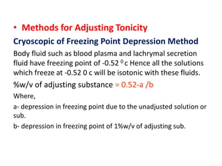 • Methods for Adjusting Tonicity
Cryoscopic of Freezing Point Depression Method
Body fluid such as blood plasma and lachrymal secretion
fluid have freezing point of -0.52 0 c Hence all the solutions
which freeze at -0.52 0 c will be isotonic with these fluids.
%w/v of adjusting substance = 0.52-a /b
Where,
a- depression in freezing point due to the unadjusted solution or
sub.
b- depression in freezing point of 1%w/v of adjusting sub.
 