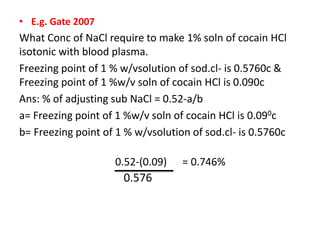 • E.g. Gate 2007
What Conc of NaCl require to make 1% soln of cocain HCl
isotonic with blood plasma.
Freezing point of 1 % w/vsolution of sod.cl- is 0.5760c &
Freezing point of 1 %w/v soln of cocain HCl is 0.090c
Ans: % of adjusting sub NaCl = 0.52-a/b
a= Freezing point of 1 %w/v soln of cocain HCl is 0.090c
b= Freezing point of 1 % w/vsolution of sod.cl- is 0.5760c
0.52-(0.09) = 0.746%
0.576
 