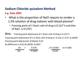 Sodium Chloride quivalent Method
E.g. Gate 2003
• What is the proportion of NaCl require to render a
1.5% solution of drug isotonic with blood plasma?
– Freezing point of 1 %w/v soln of drug is 0.122 0c and that
of NaCl is 0.5760c
Ans: Freezing point depression of 1 %w/v soln of drug is 0.122 0c
Freezing point depression of 1.5 %w/v soln of drug is= 0.122 x 1.5/1= 0.18330
Freezing point depression of blood= 0.52
So difference is 0.52-(0.1833)= 0.3367
1% = 0.576 , X= 0.3367 x1= 0.585
X% 0.3367 0.576
 