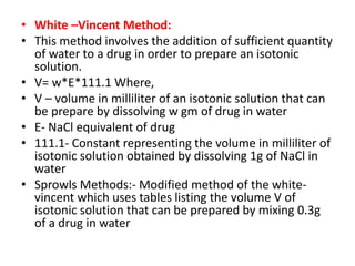 • White –Vincent Method:
• This method involves the addition of sufficient quantity
of water to a drug in order to prepare an isotonic
solution.
• V= w*E*111.1 Where,
• V – volume in milliliter of an isotonic solution that can
be prepare by dissolving w gm of drug in water
• E- NaCl equivalent of drug
• 111.1- Constant representing the volume in milliliter of
isotonic solution obtained by dissolving 1g of NaCl in
water
• Sprowls Methods:- Modified method of the white-
vincent which uses tables listing the volume V of
isotonic solution that can be prepared by mixing 0.3g
of a drug in water
 