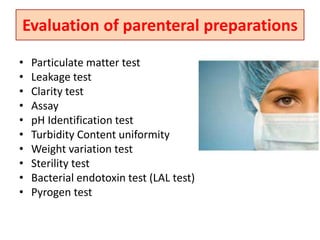 Evaluation of parenteral preparations
• Particulate matter test
• Leakage test
• Clarity test
• Assay
• pH Identification test
• Turbidity Content uniformity
• Weight variation test
• Sterility test
• Bacterial endotoxin test (LAL test)
• Pyrogen test
 