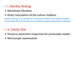 • I. Sterility Testing
 Membrane filtration
 Direct inoculation of the culture medium
Sterility Testing: It is a procedure carried out to detect and conform absence
of any viable form of microbes in or on pharmacopeia preparation or product.
• II. Clarity Test
 Visual or automatic inspection for particulate matter
 Microscopic examination
 