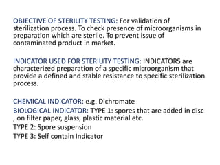 OBJECTIVE OF STERILITY TESTING: For validation of
sterilization process. To check presence of microorganisms in
preparation which are sterile. To prevent issue of
contaminated product in market.
INDICATOR USED FOR STERILITY TESTING: INDICATORS are
characterized preparation of a specific microorganism that
provide a defined and stable resistance to specific sterilization
process.
CHEMICAL INDICATOR: e.g. Dichromate
BIOLOGICAL INDICATOR: TYPE 1: spores that are added in disc
, on filter paper, glass, plastic material etc.
TYPE 2: Spore suspension
TYPE 3: Self contain Indicator
 