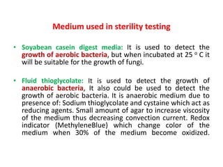 Medium used in sterility testing
• Soyabean casein digest media: It is used to detect the
growth of aerobic bacteria, but when incubated at 25 o C it
will be suitable for the growth of fungi.
• Fluid thioglycolate: It is used to detect the growth of
anaerobic bacteria, It also could be used to detect the
growth of aerobic bacteria. It is anaerobic medium due to
presence of: Sodium thioglycolate and cystaine which act as
reducing agents. Small amount of agar to increase viscosity
of the medium thus decreasing convection current. Redox
indicator (MethyleneBlue) which change color of the
medium when 30% of the medium become oxidized.
 