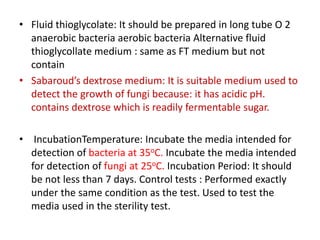 • Fluid thioglycolate: It should be prepared in long tube O 2
anaerobic bacteria aerobic bacteria Alternative fluid
thioglycollate medium : same as FT medium but not
contain
• Sabaroud’s dextrose medium: It is suitable medium used to
detect the growth of fungi because: it has acidic pH.
contains dextrose which is readily fermentable sugar.
• IncubationTemperature: Incubate the media intended for
detection of bacteria at 35oC. Incubate the media intended
for detection of fungi at 25oC. Incubation Period: It should
be not less than 7 days. Control tests : Performed exactly
under the same condition as the test. Used to test the
media used in the sterility test.
 