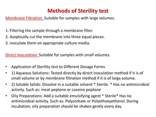 Methods of Sterility test
Membrane Filtration: Suitable for samples with large volumes.
1. Filtering the sample through a membrane filter.
2. Aseptically cut the membrane into three equal pieces.
3. inoculate them on appropriate culture media.
Direct Inoculation: Suitable for samples with small volumes.
• Application of Sterility test to Different Dosage Forms
• 1) Aqueous Solutions: Tested directly by direct inoculation method if it is of
small volume or by membrane filtration method if it is of large volume.
• 2) Soluble Solids: Dissolve in a suitable solvent * Sterile. * Has no antimicrobial
activity. Such as: meat peptone or caseine peptone
• Oily Preparations: Add a suitable emulsifying agent * Sterile* Has no
antimicrobial activity. Such as: Polysorbate or Polyethoxyethanol. During
incubation, oily preparation should be shaken gently every day.
 