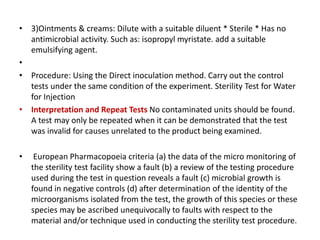 • 3)Ointments & creams: Dilute with a suitable diluent * Sterile * Has no
antimicrobial activity. Such as: isopropyl myristate. add a suitable
emulsifying agent.
•
• Procedure: Using the Direct inoculation method. Carry out the control
tests under the same condition of the experiment. Sterility Test for Water
for Injection
• Interpretation and Repeat Tests No contaminated units should be found.
A test may only be repeated when it can be demonstrated that the test
was invalid for causes unrelated to the product being examined.
• European Pharmacopoeia criteria (a) the data of the micro monitoring of
the sterility test facility show a fault (b) a review of the testing procedure
used during the test in question reveals a fault (c) microbial growth is
found in negative controls (d) after determination of the identity of the
microorganisms isolated from the test, the growth of this species or these
species may be ascribed unequivocally to faults with respect to the
material and/or technique used in conducting the sterility test procedure.
 