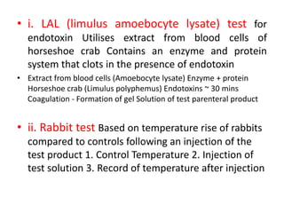 • i. LAL (limulus amoebocyte lysate) test for
endotoxin Utilises extract from blood cells of
horseshoe crab Contains an enzyme and protein
system that clots in the presence of endotoxin
• Extract from blood cells (Amoebocyte lysate) Enzyme + protein
Horseshoe crab (Limulus polyphemus) Endotoxins ~ 30 mins
Coagulation - Formation of gel Solution of test parenteral product
• ii. Rabbit test Based on temperature rise of rabbits
compared to controls following an injection of the
test product 1. Control Temperature 2. Injection of
test solution 3. Record of temperature after injection
 