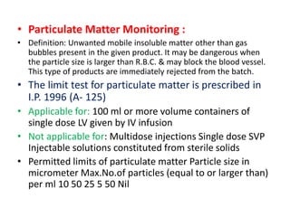 • Particulate Matter Monitoring :
• Definition: Unwanted mobile insoluble matter other than gas
bubbles present in the given product. It may be dangerous when
the particle size is larger than R.B.C. & may block the blood vessel.
This type of products are immediately rejected from the batch.
• The limit test for particulate matter is prescribed in
I.P. 1996 (A- 125)
• Applicable for: 100 ml or more volume containers of
single dose LV given by IV infusion
• Not applicable for: Multidose injections Single dose SVP
Injectable solutions constituted from sterile solids
• Permitted limits of particulate matter Particle size in
micrometer Max.No.of particles (equal to or larger than)
per ml 10 50 25 5 50 Nil
 