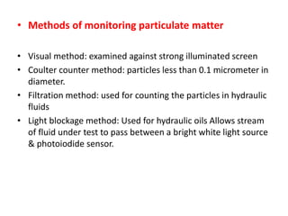 • Methods of monitoring particulate matter
• Visual method: examined against strong illuminated screen
• Coulter counter method: particles less than 0.1 micrometer in
diameter.
• Filtration method: used for counting the particles in hydraulic
fluids
• Light blockage method: Used for hydraulic oils Allows stream
of fluid under test to pass between a bright white light source
& photoiodide sensor.
 