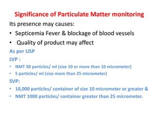 Significance of Particulate Matter monitoring
Its presence may causes:
• Septicemia Fever & blockage of blood vessels
• Quality of product may affect
As per USP
LVP :
• NMT 50 particles/ ml (size 10 or more than 10 micrometer)
• 5 particles/ ml (size more than 25 micrometer)
SVP:
• 10,000 particles/ container of size 10 micrometer or greater &
• NMT 1000 particles/ container greater than 25 micrometer.
 