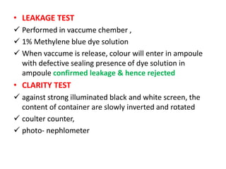 • LEAKAGE TEST
 Performed in vaccume chember ,
 1% Methylene blue dye solution
 When vaccume is release, colour will enter in ampoule
with defective sealing presence of dye solution in
ampoule confirmed leakage & hence rejected
• CLARITY TEST
 against strong illuminated black and white screen, the
content of container are slowly inverted and rotated
 coulter counter,
 photo- nephlometer
 