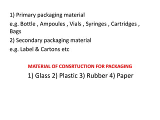 1) Primary packaging material
e.g. Bottle , Ampoules , Vials , Syringes , Cartridges ,
Bags
2) Secondary packaging material
e.g. Label & Cartons etc
MATERIAL OF CONSRTUCTION FOR PACKAGING
1) Glass 2) Plastic 3) Rubber 4) Paper
 