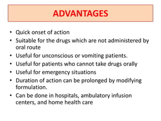 ADVANTAGES
• Quick onset of action
• Suitable for the drugs which are not administered by
oral route
• Useful for unconscious or vomiting patients.
• Useful for patients who cannot take drugs orally
• Useful for emergency situations
• Duration of action can be prolonged by modifying
formulation.
• Can be done in hospitals, ambulatory infusion
centers, and home health care
 