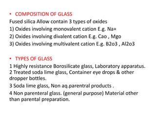 • COMPOSITION OF GLASS
Fused silica Allow contain 3 types of oxides
1) Oxides involving monovalent cation E.g. Na+
2) Oxides involving divalent cation E.g. Cao , Mgo
3) Oxides involving multivalent cation E.g. B2o3 , Al2o3
• TYPES OF GLASS
1 Highly resistance Borosilicate glass, Laboratory apparatus.
2 Treated soda lime glass, Container eye drops & other
dropper bottles.
3 Soda lime glass, Non aq.parentral products .
4 Non parenteral glass. (general purpose) Material other
than parental preparation.
 