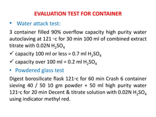 EVALUATION TEST FOR CONTAINER
• Water attack test:
3 container filled 90% overflow capacity high purity water
autoclaving at 121 ◦c for 30 min 100 ml of combined extract
titrate with 0.02N H2SO4
 capacity 100 ml or less = 0.7 ml H2SO4
 capacity over 100 ml = 0.2 ml H2SO4
• Powdered glass test
Digest borosilicate flask 121◦c for 60 min Crash 6 container
sieving 40 / 50 10 gm powder + 50 ml high purity water
121◦c for 20 min Decent & titrate solution with 0.02N H2SO4
using indicator methyl red.
 