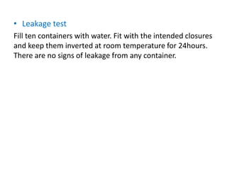 • Leakage test
Fill ten containers with water. Fit with the intended closures
and keep them inverted at room temperature for 24hours.
There are no signs of leakage from any container.
 