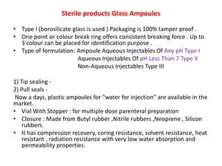 Sterile products Glass Ampoules
• Type I (borosilicate glass is used ) Packaging is 100% tamper proof .
• One point or colour break ring offers consistent breaking force . Up to
3 colour can be placed for identification purpose .
• Type of formulation: Ampoule Aqueous Injectables Of Any pH Type I
Aqueous Injectables Of pH Less Than 7 Type II
Non-Aqueous Injectables Type III
1) Tip sealing -
2) Pull seals -
Now a days, plastic ampoules for “water for injection” are available in the
market.
• Vial With Stopper : for multiple dose parenteral preparation
• Closure : Made from Butyl rubber ,Nitrile rubbers ,Neoprene , Silicon
rubbers.
• It has compression recovery, coring resistance, solvent resistance, heat
resistant , radiation resistance with very low water absorption and
permeability properties.
 