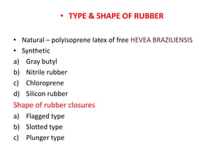 • TYPE & SHAPE OF RUBBER
• Natural – polyisoprene latex of free HEVEA BRAZILIENSIS
• Synthetic
a) Gray butyl
b) Nitrile rubber
c) Chloroprene
d) Silicon rubber
Shape of rubber closures
a) Flagged type
b) Slotted type
c) Plunger type
 