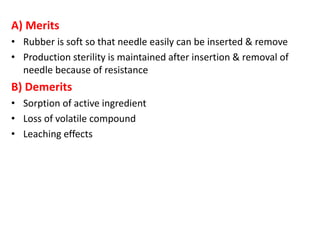 A) Merits
• Rubber is soft so that needle easily can be inserted & remove
• Production sterility is maintained after insertion & removal of
needle because of resistance
B) Demerits
• Sorption of active ingredient
• Loss of volatile compound
• Leaching effects
 