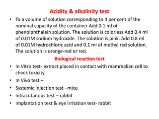 Acidity & alkalinity test
• To a volume of solution corresponding to 4 per cent of the
nominal capacity of the container Add 0.1 ml of
phenolphthalein solution. The solution is colorless Add 0.4 ml
of 0.01M sodium hydroxide. The solution is pink. Add 0.8 ml
of 0.01M hydrochloric acid and 0.1 ml of methyl red solution.
The solution is orange-red or red.
Biological reaction test
• In Vitro test- extract placed in contact with mammalian cell to
check toxicity
• In Vivo test –
• Systemic injection test –mice
• Intracutanous test – rabbit
• Implantation test & eye irritation test- rabbit
 