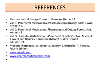 REFERENCES
• Pharmaceutical Dosage Forms. Lieberman, Herbert A.
• Vol. 1: Parenteral Medications. Pharmaceutical Dosage Forms. Avis,
Kenneth E.
• Vol. 2: Parenteral Medications Pharmaceutical Dosage Forms. Avis,
Kenneth E
• Vol. 3 : Parenteral Medications Parenteral Quality Control. Michael
J. Akers and Daniel S. Larrimore (Marcel Dekker, second
edition.1993).
• Modern Pharmaceutics. Gilbert S. Banker, Christopher T. Rhodes.
Fourth Edition.
• www.google.com
• www.pharmaceuticalonline.com
•
 