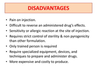 DISADVANTAGES
• Pain on injection.
• Difficult to reverse an administered drug’s effects.
• Sensitivity or allergic reaction at the site of injection.
• Requires strict control of sterility & non pyrogenicity
than other formulation.
• Only trained person is required
• Require specialized equipment, devices, and
techniques to prepare and administer drugs.
• More expensive and costly to produce.
 