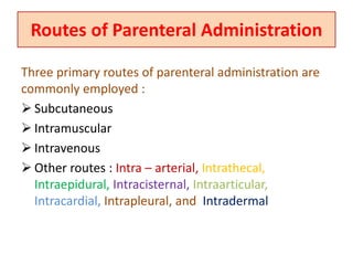 Routes of Parenteral Administration
Three primary routes of parenteral administration are
commonly employed :
 Subcutaneous
 Intramuscular
 Intravenous
 Other routes : Intra – arterial, Intrathecal,
Intraepidural, Intracisternal, Intraarticular,
Intracardial, Intrapleural, and Intradermal
 