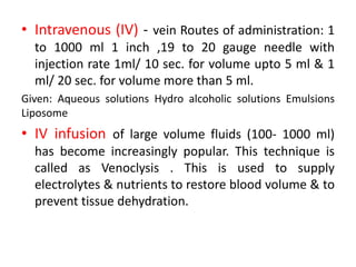 • Intravenous (IV) - vein Routes of administration: 1
to 1000 ml 1 inch ,19 to 20 gauge needle with
injection rate 1ml/ 10 sec. for volume upto 5 ml & 1
ml/ 20 sec. for volume more than 5 ml.
Given: Aqueous solutions Hydro alcoholic solutions Emulsions
Liposome
• IV infusion of large volume fluids (100- 1000 ml)
has become increasingly popular. This technique is
called as Venoclysis . This is used to supply
electrolytes & nutrients to restore blood volume & to
prevent tissue dehydration.
 