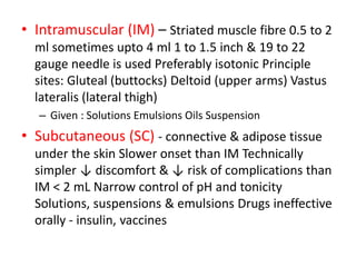 • Intramuscular (IM) – Striated muscle fibre 0.5 to 2
ml sometimes upto 4 ml 1 to 1.5 inch & 19 to 22
gauge needle is used Preferably isotonic Principle
sites: Gluteal (buttocks) Deltoid (upper arms) Vastus
lateralis (lateral thigh)
– Given : Solutions Emulsions Oils Suspension
• Subcutaneous (SC) - connective & adipose tissue
under the skin Slower onset than IM Technically
simpler ↓ discomfort & ↓ risk of complications than
IM < 2 mL Narrow control of pH and tonicity
Solutions, suspensions & emulsions Drugs ineffective
orally - insulin, vaccines
 