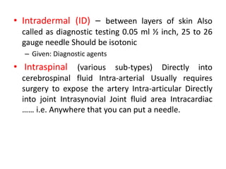 • Intradermal (ID) – between layers of skin Also
called as diagnostic testing 0.05 ml ½ inch, 25 to 26
gauge needle Should be isotonic
– Given: Diagnostic agents
• Intraspinal (various sub-types) Directly into
cerebrospinal fluid Intra-arterial Usually requires
surgery to expose the artery Intra-articular Directly
into joint Intrasynovial Joint fluid area Intracardiac
…… i.e. Anywhere that you can put a needle.
 