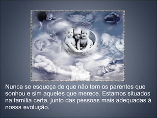 Nunca se esqueça de que não tem os parentes que
sonhou e sim aqueles que merece. Estamos situados
na família certa, junto das pessoas mais adequadas à
nossa evolução.
 