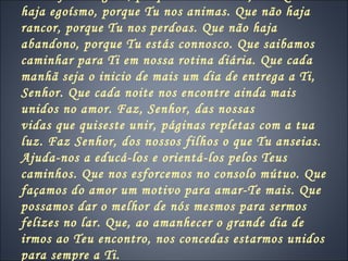 haja egoísmo, porque Tu nos animas. Que não haja
rancor, porque Tu nos perdoas. Que não haja
abandono, porque Tu estás connosco. Que saibamos
caminhar para Ti em nossa rotina diária. Que cada
manhã seja o inicio de mais um dia de entrega a Ti,
Senhor. Que cada noite nos encontre ainda mais
unidos no amor. Faz, Senhor, das nossas
vidas que quiseste unir, páginas repletas com a tua
luz. Faz Senhor, dos nossos filhos o que Tu anseias.
Ajuda-nos a educá-los e orientá-los pelos Teus
caminhos. Que nos esforcemos no consolo mútuo. Que
façamos do amor um motivo para amar-Te mais. Que
possamos dar o melhor de nós mesmos para sermos
felizes no lar. Que, ao amanhecer o grande dia de
irmos ao Teu encontro, nos concedas estarmos unidos
para sempre a Ti.
 