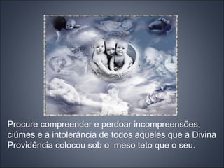 Procure compreender e perdoar incompreensões,
ciúmes e a intolerância de todos aqueles que a Divina
Providência colocou sob o meso teto que o seu.
 