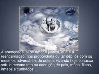 A abençoada lei de amor e justiça, que é a
reencarnação, nos proporciona quitar débitos com os
mesmos adversários de ontem, vivendo hoje conosco
sob o mesmo teto na condição de pais, mães, filhos,
irmãos e cunhados...
 