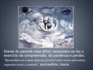 Diante do parente mais difícil, necessário se faz o
exercício da compreensão, da paciência e perdão.
“Reconciliai-vos o mais depressa possível com o vosso adversário,
enquanto estais a caminho”, aconselhou Jesus.
 